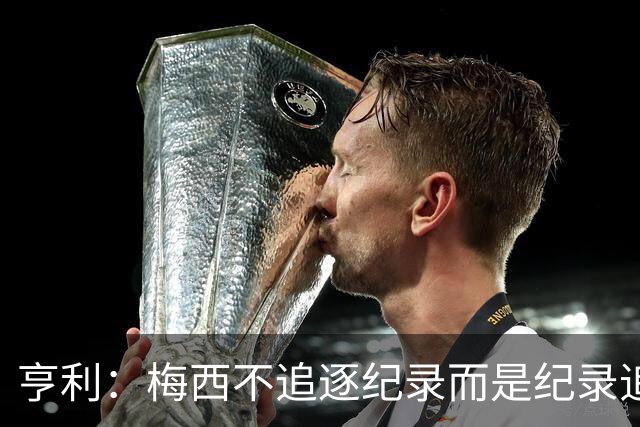亨利：梅西不追逐纪录而是纪录追逐他！字典应收录梅西的名字